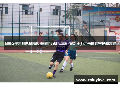 中国女子足球队员精彩表现助力球队再创佳绩 全力冲击国际赛场新高峰
